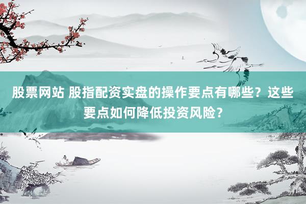 股票网站 股指配资实盘的操作要点有哪些？这些要点如何降低投资风险？