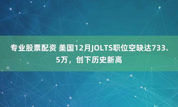 专业股票配资 美国12月JOLTS职位空缺达733.5万，创下历史新高