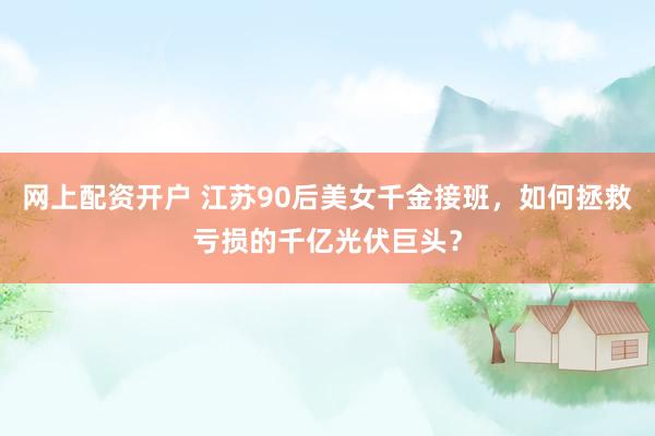 网上配资开户 江苏90后美女千金接班，如何拯救亏损的千亿光伏巨头？