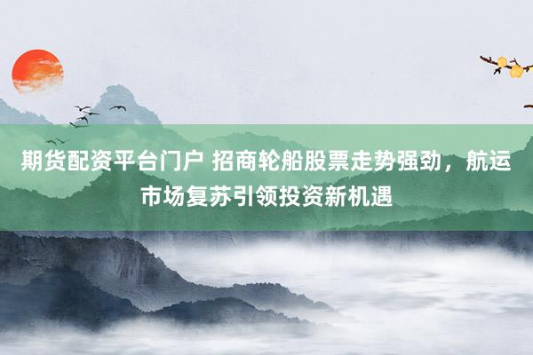 期货配资平台门户 招商轮船股票走势强劲，航运市场复苏引领投资新机遇