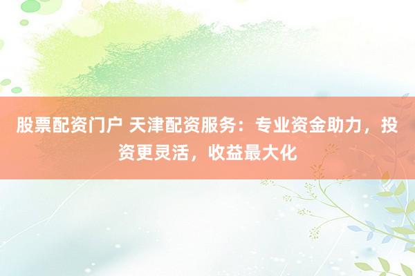 股票配资门户 天津配资服务：专业资金助力，投资更灵活，收益最大化