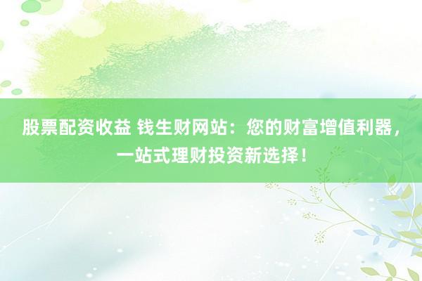股票配资收益 钱生财网站：您的财富增值利器，一站式理财投资新选择！