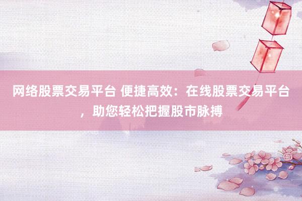 网络股票交易平台 便捷高效：在线股票交易平台，助您轻松把握股市脉搏