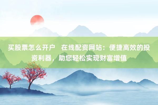 买股票怎么开户   在线配资网站：便捷高效的投资利器，助您轻松实现财富增值