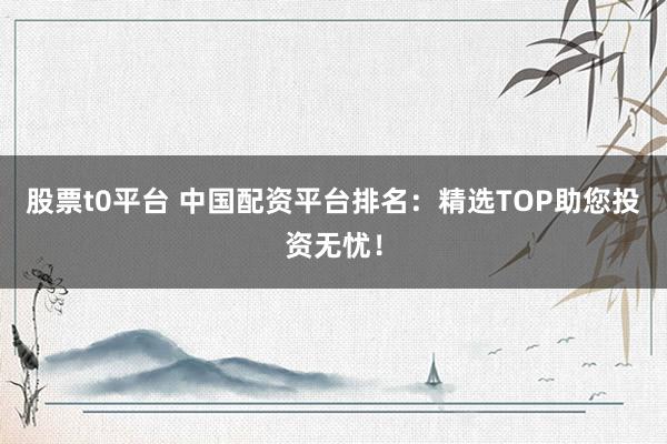 股票t0平台 中国配资平台排名：精选TOP助您投资无忧！