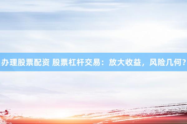 办理股票配资 股票杠杆交易：放大收益，风险几何？