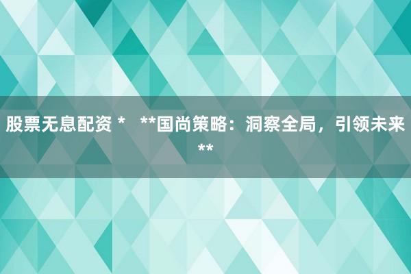 股票无息配资 *   **国尚策略：洞察全局，引领未来**
