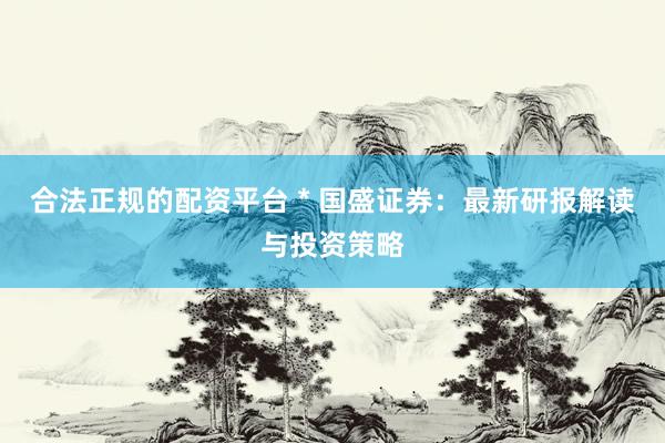 合法正规的配资平台 * 国盛证券：最新研报解读与投资策略