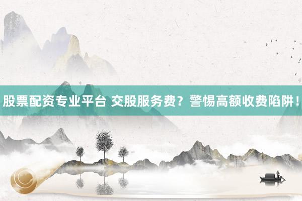 股票配资专业平台 交股服务费？警惕高额收费陷阱！