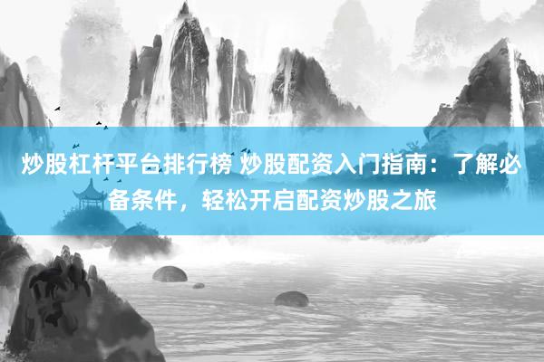 炒股杠杆平台排行榜 炒股配资入门指南：了解必备条件，轻松开启配资炒股之旅