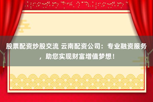 股票配资炒股交流 云南配资公司：专业融资服务，助您实现财富增值梦想！