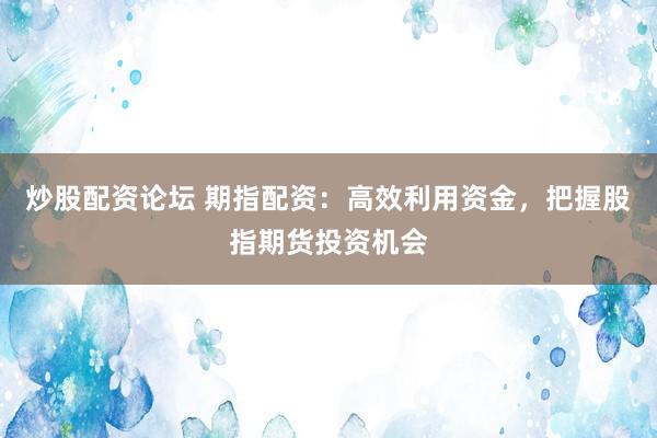 炒股配资论坛 期指配资：高效利用资金，把握股指期货投资机会