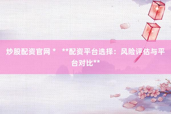炒股配资官网 *   **配资平台选择：风险评估与平台对比**