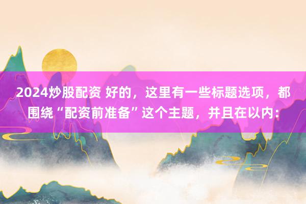 2024炒股配资 好的，这里有一些标题选项，都围绕“配资前准备”这个主题，并且在以内：