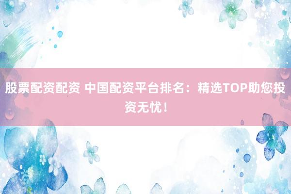股票配资配资 中国配资平台排名：精选TOP助您投资无忧！