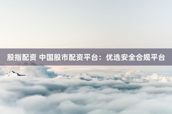 股指配资 中国股市配资平台：优选安全合规平台