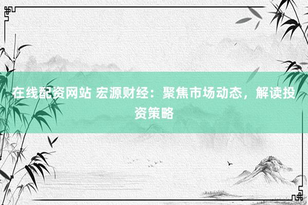在线配资网站 宏源财经：聚焦市场动态，解读投资策略