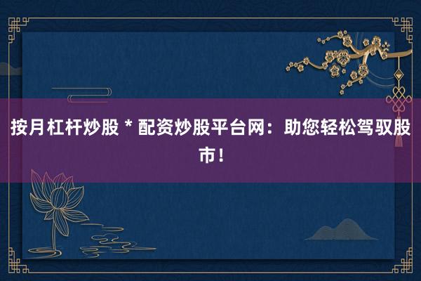 按月杠杆炒股 * 配资炒股平台网：助您轻松驾驭股市！