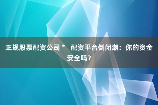 正规股票配资公司 *   配资平台倒闭潮：你的资金安全吗？