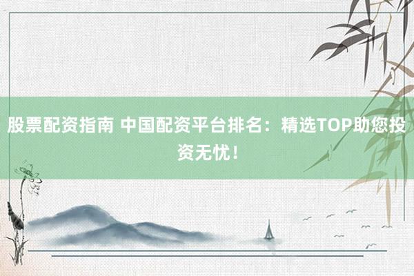 股票配资指南 中国配资平台排名：精选TOP助您投资无忧！