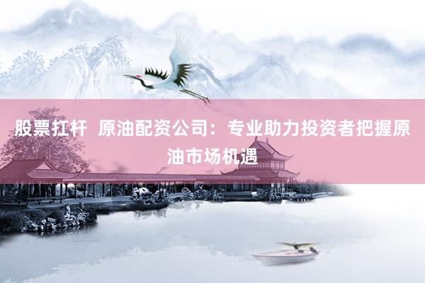 股票扛杆  原油配资公司：专业助力投资者把握原油市场机遇