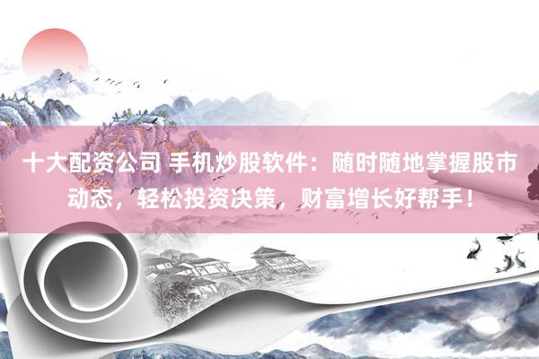 十大配资公司 手机炒股软件：随时随地掌握股市动态，轻松投资决策，财富增长好帮手！
