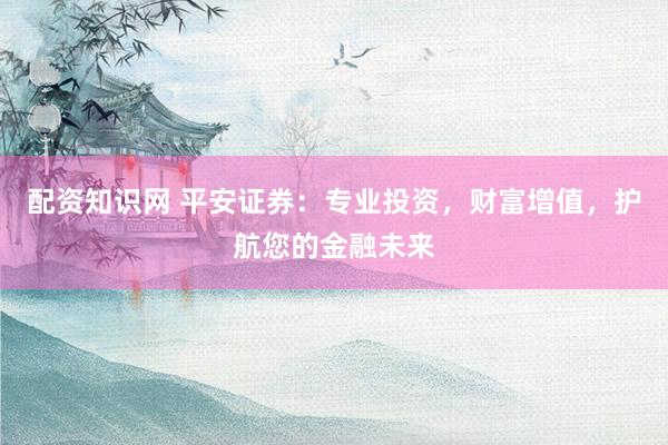 配资知识网 平安证券：专业投资，财富增值，护航您的金融未来