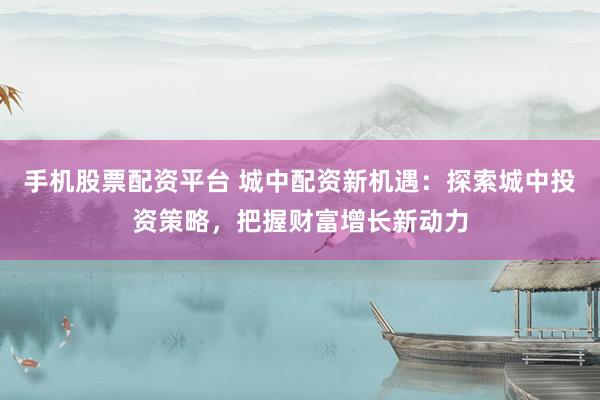 手机股票配资平台 城中配资新机遇：探索城中投资策略，把握财富增长新动力