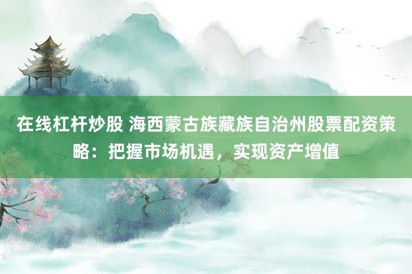 在线杠杆炒股 海西蒙古族藏族自治州股票配资策略：把握市场机遇，实现资产增值