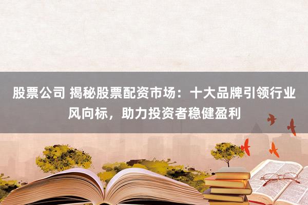 股票公司 揭秘股票配资市场：十大品牌引领行业风向标，助力投资者稳健盈利