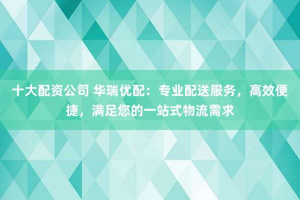十大配资公司 华瑞优配：专业配送服务，高效便捷，满足您的一站式物流需求