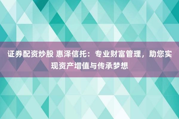 证券配资炒股 惠泽信托：专业财富管理，助您实现资产增值与传承梦想