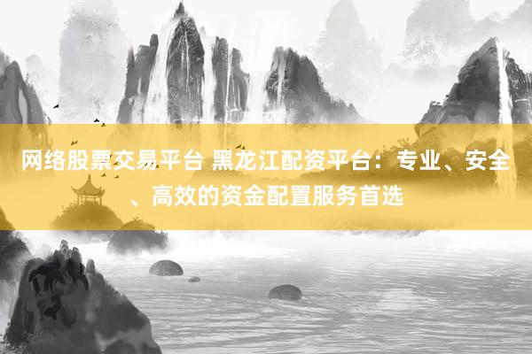 网络股票交易平台 黑龙江配资平台：专业、安全、高效的资金配置服务首选