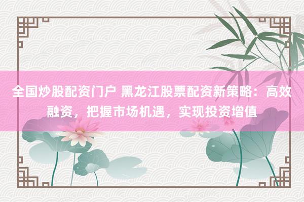 全国炒股配资门户 黑龙江股票配资新策略：高效融资，把握市场机遇，实现投资增值