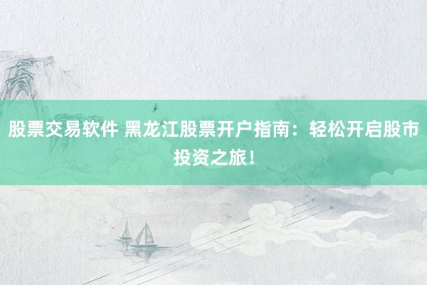 股票交易软件 黑龙江股票开户指南：轻松开启股市投资之旅！