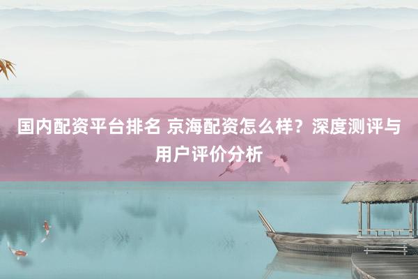 国内配资平台排名 京海配资怎么样？深度测评与用户评价分析