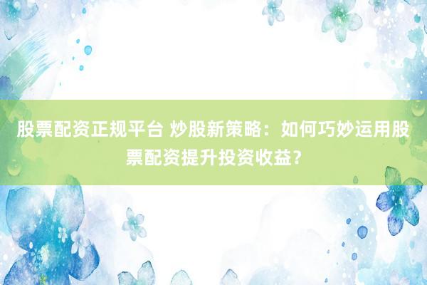 股票配资正规平台 炒股新策略：如何巧妙运用股票配资提升投资收益？
