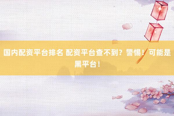 国内配资平台排名 配资平台查不到？警惕！可能是黑平台！