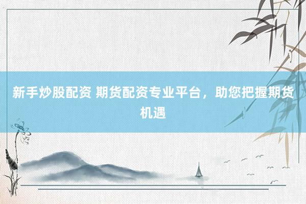 新手炒股配资 期货配资专业平台，助您把握期货机遇