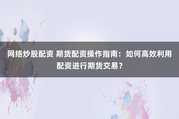 网络炒股配资 期货配资操作指南：如何高效利用配资进行期货交易？