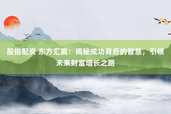股指配资 东方汇赢：揭秘成功背后的智慧，引领未来财富增长之路