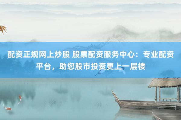 配资正规网上炒股 股票配资服务中心：专业配资平台，助您股市投资更上一层楼