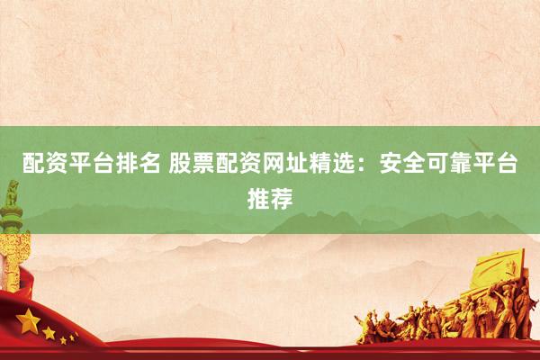 配资平台排名 股票配资网址精选：安全可靠平台推荐