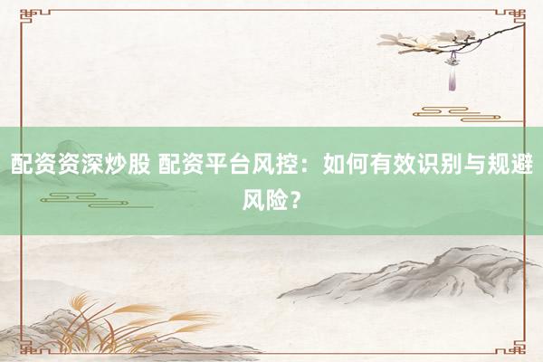 配资资深炒股 配资平台风控：如何有效识别与规避风险？