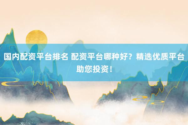 国内配资平台排名 配资平台哪种好？精选优质平台助您投资！