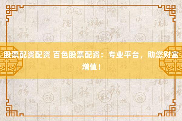 股票配资配资 百色股票配资：专业平台，助您财富增值！