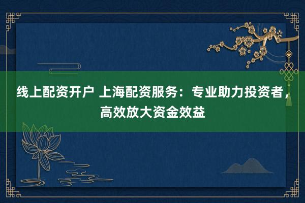 线上配资开户 上海配资服务：专业助力投资者，高效放大资金效益