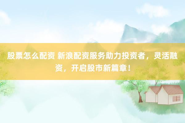 股票怎么配资 新浪配资服务助力投资者，灵活融资，开启股市新篇章！