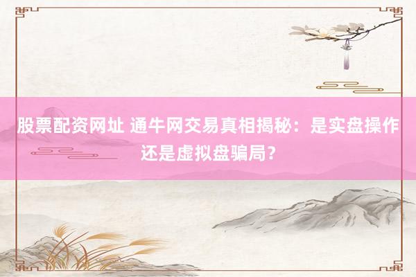 股票配资网址 通牛网交易真相揭秘：是实盘操作还是虚拟盘骗局？
