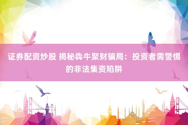 证券配资炒股 揭秘犇牛聚财骗局：投资者需警惕的非法集资陷阱